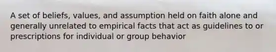 A set of beliefs, values, and assumption held on faith alone and generally unrelated to empirical facts that act as guidelines to or prescriptions for individual or group behavior