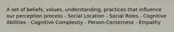 A set of beliefs, values, understanding, practices that influence our perception process - Social Location - Social Roles - Cognitive Abilities - Cognitive Complexity - Person-Centerness - Empathy