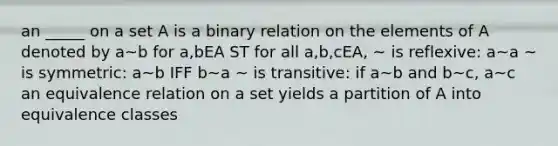 an _____ on a set A is a binary relation on the elements of A denoted by a~b for a,bEA ST for all a,b,cEA, ~ is reflexive: a~a ~ is symmetric: a~b IFF b~a ~ is transitive: if a~b and b~c, a~c an equivalence relation on a set yields a partition of A into equivalence classes