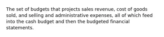 The set of budgets that projects sales revenue, cost of goods sold, and selling and administrative expenses, all of which feed into the <a href='https://www.questionai.com/knowledge/k5eyRVQLz3-cash-budget' class='anchor-knowledge'>cash budget</a> and then the budgeted <a href='https://www.questionai.com/knowledge/kFBJaQCz4b-financial-statements' class='anchor-knowledge'>financial statements</a>.