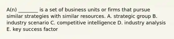 A(n) ________ is a set of business units or firms that pursue similar strategies with similar resources. A. strategic group B. industry scenario C. competitive intelligence D. industry analysis E. key success factor