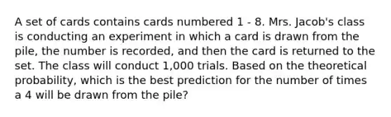 A set of cards contains cards numbered 1 - 8. Mrs. Jacob's class is conducting an experiment in which a card is drawn from the pile, the number is recorded, and then the card is returned to the set. The class will conduct 1,000 trials. Based on the theoretical probability, which is the best prediction for the number of times a 4 will be drawn from the pile?