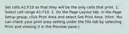 Set cells A1:F10 so that they will be the only cells that print. 1. Select cell range A1:F10. 2. On the Page Layout tab, in the Page Setup group, click Print Area and select Set Print Area. (Hint: You can check your print area setting under the File tab by selecting Print and viewing it in the Preview pane.)