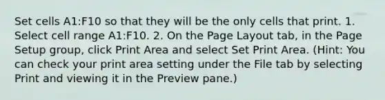 Set cells A1:F10 so that they will be the only cells that print. 1. Select cell range A1:F10. 2. On the Page Layout tab, in the Page Setup group, click Print Area and select Set Print Area. (Hint: You can check your print area setting under the File tab by selecting Print and viewing it in the Preview pane.)