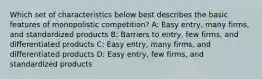 Which set of characteristics below best describes the basic features of monopolistic competition? A: Easy entry, many firms, and standardized products B: Barriers to entry, few firms, and differentiated products C: Easy entry, many firms, and differentiated products D: Easy entry, few firms, and standardized products