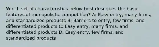 Which set of characteristics below best describes the basic features of monopolistic competition? A: Easy entry, many firms, and standardized products B: Barriers to entry, few firms, and differentiated products C: Easy entry, many firms, and differentiated products D: Easy entry, few firms, and standardized products