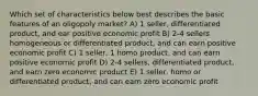 Which set of characteristics below best describes the basic features of an oligopoly market? A) 1 seller, differentiated product, and ear positive economic profit B) 2-4 sellers homogeneous or differentiated product, and can earn positive economic profit C) 1 seller, 1 homo product, and can earn positive economic profit D) 2-4 sellers, differentiated product, and earn zero economic product E) 1 seller, homo or differentiated product, and can earn zero economic profit