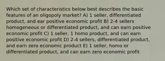 Which set of characteristics below best describes the basic features of an oligopoly market? A) 1 seller, differentiated product, and ear positive economic profit B) 2-4 sellers homogeneous or differentiated product, and can earn positive economic profit C) 1 seller, 1 homo product, and can earn positive economic profit D) 2-4 sellers, differentiated product, and earn zero economic product E) 1 seller, homo or differentiated product, and can earn zero economic profit