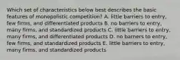 Which set of characteristics below best describes the basic features of monopolistic competition? A. little barriers to entry, few firms, and differentiated products B. no barriers to entry, many firms, and standardized products C. little barriers to entry, many firms, and differentiated products D. no barners to entry, few firms, and standardized products E. little barriers to entry, many firms, and standardized products