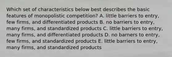 Which set of characteristics below best describes the basic features of monopolistic competition? A. little barriers to entry, few firms, and differentiated products B. no barriers to entry, many firms, and standardized products C. little barriers to entry, many firms, and differentiated products D. no barners to entry, few firms, and standardized products E. little barriers to entry, many firms, and standardized products