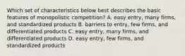 Which set of characteristics below best describes the basic features of monopolistic competition? A. easy entry, many firms, and standardized products B. barriers to entry, few firms, and differentiated products C. easy entry, many firms, and differentiated products D. easy entry, few firms, and standardized products