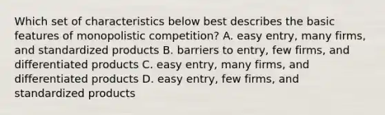 Which set of characteristics below best describes the basic features of monopolistic competition? A. easy entry, many firms, and standardized products B. barriers to entry, few firms, and differentiated products C. easy entry, many firms, and differentiated products D. easy entry, few firms, and standardized products