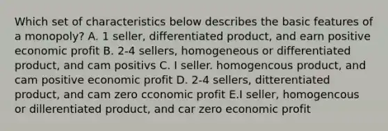 Which set of characteristics below describes the basic features of a monopoly? A. 1 seller, differentiated product, and earn positive economic profit B. 2-4 sellers, homogeneous or differentiated product, and cam positivs C. I seller. homogencous product, and cam positive economic profit D. 2-4 sellers, ditterentiated product, and cam zero cconomic profit E.I seller, homogencous or dillerentiated product, and car zero economic profit