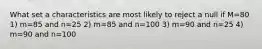 What set a characteristics are most likely to reject a null if M=80 1) m=85 and n=25 2) m=85 and n=100 3) m=90 and n=25 4) m=90 and n=100