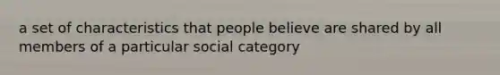 a set of characteristics that people believe are shared by all members of a particular social category