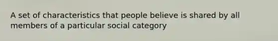 A set of characteristics that people believe is shared by all members of a particular social category