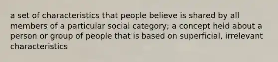 a set of characteristics that people believe is shared by all members of a particular social category; a concept held about a person or group of people that is based on superficial, irrelevant characteristics