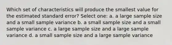 Which set of characteristics will produce the smallest value for the estimated standard error? Select one: a. a large <a href='https://www.questionai.com/knowledge/km2eMbMMqT-sample-size' class='anchor-knowledge'>sample size</a> and a small <a href='https://www.questionai.com/knowledge/kKPm4DaUPs-sample-variance' class='anchor-knowledge'>sample variance</a> b. a small sample size and a small sample variance c. a large sample size and a large sample variance d. a small sample size and a large sample variance