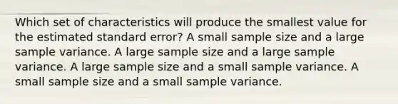 Which set of characteristics will produce the smallest value for the estimated standard error? A small sample size and a large <a href='https://www.questionai.com/knowledge/kKPm4DaUPs-sample-variance' class='anchor-knowledge'>sample variance</a>. A large sample size and a large sample variance. A large sample size and a small sample variance. A small sample size and a small sample variance.