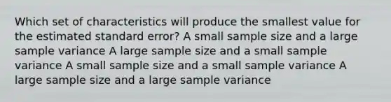 Which set of characteristics will produce the smallest value for the estimated standard error? A small sample size and a large sample variance A large sample size and a small sample variance A small sample size and a small sample variance A large sample size and a large sample variance