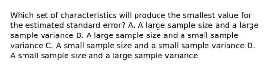 Which set of characteristics will produce the smallest value for the estimated standard error?​ A. ​A large sample size and a large sample variance B. ​A large sample size and a small sample variance C. ​A small sample size and a small sample variance D. ​A small sample size and a large sample variance