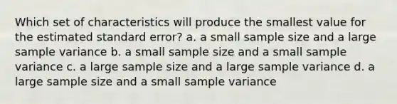 Which set of characteristics will produce the smallest value for the estimated standard error? a. a small sample size and a large <a href='https://www.questionai.com/knowledge/kKPm4DaUPs-sample-variance' class='anchor-knowledge'>sample variance</a> b. a small sample size and a small sample variance c. a large sample size and a large sample variance d. a large sample size and a small sample variance