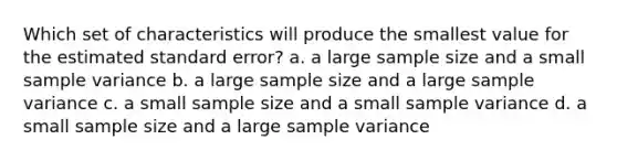 Which set of characteristics will produce the smallest value for the estimated standard error? a. a large sample size and a small sample variance b. a large sample size and a large sample variance c. a small sample size and a small sample variance d. a small sample size and a large sample variance