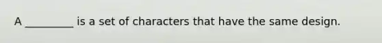 A _________ is a set of characters that have the same design.