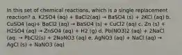 In this set of chemical reactions, which is a single replacement reaction? a. K2SO4 (aq) + BaCl2(aq) → BaSO4 (s) + 2KCl (aq) b. CuSO4 (aq)+ BaCl2 (aq) → BaSO4 (s) + CuCl2 (aq) c. Zn (s) + H2SO4 (aq) → ZnSO4 (aq) + H2 (g) d. Pb(NO3)2 (aq) + 2NaCl (aq. → PbCl2(s) + 2NaNO3 (aq) e. AgNO3 (aq) + NaCl (aq) → AgCl (s) + NaNO3 (aq)