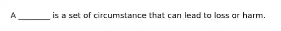 A ________ is a set of circumstance that can lead to loss or harm.