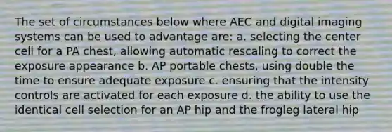 The set of circumstances below where AEC and digital imaging systems can be used to advantage are: a. selecting the center cell for a PA chest, allowing automatic rescaling to correct the exposure appearance b. AP portable chests, using double the time to ensure adequate exposure c. ensuring that the intensity controls are activated for each exposure d. the ability to use the identical cell selection for an AP hip and the frogleg lateral hip