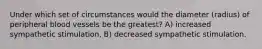 Under which set of circumstances would the diameter (radius) of peripheral blood vessels be the greatest? A) increased sympathetic stimulation, B) decreased sympathetic stimulation.
