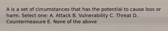 A is a set of circumstances that has the potential to cause loss or harm. Select one: A. Attack B. Vulnerability C. Threat D. Countermeasure E. None of the above