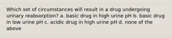 Which set of circumstances will result in a drug undergoing urinary reabsorption? a. basic drug in high urine pH b. basic drug in low urine pH c. acidic drug in high urine pH d. none of the above