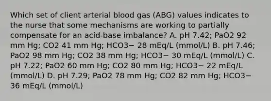 Which set of client arterial blood gas (ABG) values indicates to the nurse that some mechanisms are working to partially compensate for an acid-base imbalance? A. pH 7.42; PaO2 92 mm Hg; CO2 41 mm Hg; HCO3− 28 mEq/L (mmol/L) B. pH 7.46; PaO2 98 mm Hg; CO2 38 mm Hg; HCO3− 30 mEq/L (mmol/L) C. pH 7.22; PaO2 60 mm Hg; CO2 80 mm Hg; HCO3− 22 mEq/L (mmol/L) D. pH 7.29; PaO2 78 mm Hg; CO2 82 mm Hg; HCO3− 36 mEq/L (mmol/L)