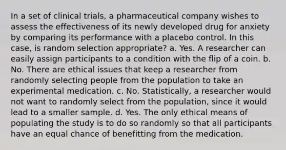 In a set of clinical trials, a pharmaceutical company wishes to assess the effectiveness of its newly developed drug for anxiety by comparing its performance with a placebo control. In this case, is random selection appropriate? a. Yes. A researcher can easily assign participants to a condition with the flip of a coin. b. No. There are ethical issues that keep a researcher from randomly selecting people from the population to take an experimental medication. c. No. Statistically, a researcher would not want to randomly select from the population, since it would lead to a smaller sample. d. Yes. The only ethical means of populating the study is to do so randomly so that all participants have an equal chance of benefitting from the medication.