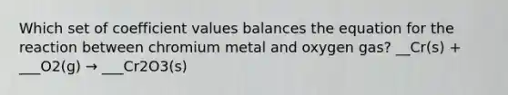 Which set of coefficient values balances the equation for the reaction between chromium metal and oxygen gas? __Cr(s) + ___O2(g) → ___Cr2O3(s)