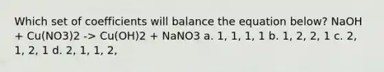 Which set of coefficients will balance the equation below? NaOH + Cu(NO3)2 -> Cu(OH)2 + NaNO3 a. 1, 1, 1, 1 b. 1, 2, 2, 1 c. 2, 1, 2, 1 d. 2, 1, 1, 2,