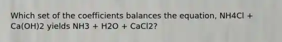 Which set of the coefficients balances the equation, NH4Cl + Ca(OH)2 yields NH3 + H2O + CaCl2?