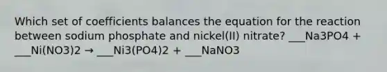 Which set of coefficients balances the equation for the reaction between sodium phosphate and nickel(II) nitrate? ___Na3PO4 + ___Ni(NO3)2 → ___Ni3(PO4)2 + ___NaNO3