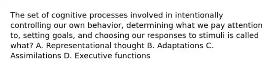 The set of cognitive processes involved in intentionally controlling our own behavior, determining what we pay attention to, setting goals, and choosing our responses to stimuli is called what? A. Representational thought B. Adaptations C. Assimilations D. Executive functions