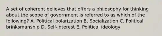 A set of coherent believes that offers a philosophy for thinking about the scope of government is referred to as which of the following? A. Political polarization B. Socialization C. Political brinksmanship D. Self-interest E. Political ideology