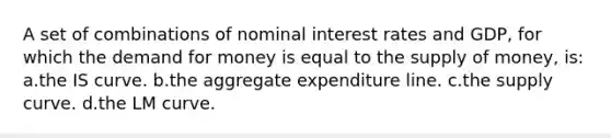 A set of combinations of nominal interest rates and GDP, for which the demand for money is equal to the supply of money, is: a.the IS curve. b.the aggregate expenditure line. c.the supply curve. d.the LM curve.