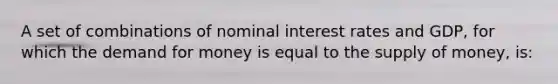 A set of combinations of nominal interest rates and GDP, for which the demand for money is equal to the supply of money, is: