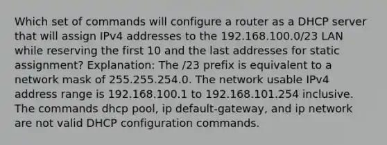 Which set of commands will configure a router as a DHCP server that will assign IPv4 addresses to the 192.168.100.0/23 LAN while reserving the first 10 and the last addresses for static assignment? Explanation: The /23 prefix is equivalent to a network mask of 255.255.254.0. The network usable IPv4 address range is 192.168.100.1 to 192.168.101.254 inclusive. The commands dhcp pool, ip default-gateway, and ip network are not valid DHCP configuration commands.