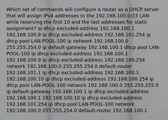 Which set of commands will configure a router as a DHCP server that will assign IPv4 addresses to the 192.168.100.0/23 LAN while reserving the first 10 and the last addresses for static assignment? ip dhcp excluded-address 192.168.100.1 192.168.100.9 ip dhcp excluded-address 192.168.101.254 ip dhcp pool LAN-POOL-100 ip network 192.168.100.0 255.255.254.0 ip default-gateway 192.168.100.1 dhcp pool LAN-POOL-100 ip dhcp excluded-address 192.168.100.1 192.168.100.9 ip dhcp excluded-address 192.168.100.254 network 192.168.100.0 255.255.254.0 default-router 192.168.101.1 ip dhcp excluded-address 192.168.100.1 192.168.100.10 ip dhcp excluded-address 192.168.100.254 ip dhcp pool LAN-POOL-100 network 192.168.100.0 255.255.255.0 ip default-gateway 192.168.100.1 ip dhcp excluded-address 192.168.100.1 192.168.100.10 ip dhcp excluded-address 192.168.101.254 ip dhcp pool LAN-POOL-100 network 192.168.100.0 255.255.254.0 default-router 192.168.100.1