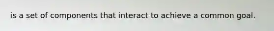 is a set of components that interact to achieve a common goal.