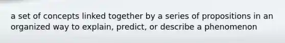 a set of concepts linked together by a series of propositions in an organized way to explain, predict, or describe a phenomenon