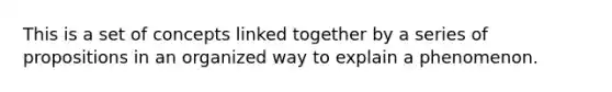 This is a set of concepts linked together by a series of propositions in an organized way to explain a phenomenon.