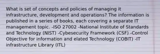 What is set of concepts and policies of managing it infrastructure, development and operations? The information is published in a series of books, each covering a separate IT management topic. -ISO 27002 -National Institute of Standards and Technology (NIST) -Cybesecurity Framework (CSF) -Control Objective for information and elated Technology (COBIT) -IT infrastructure Library (ITL)